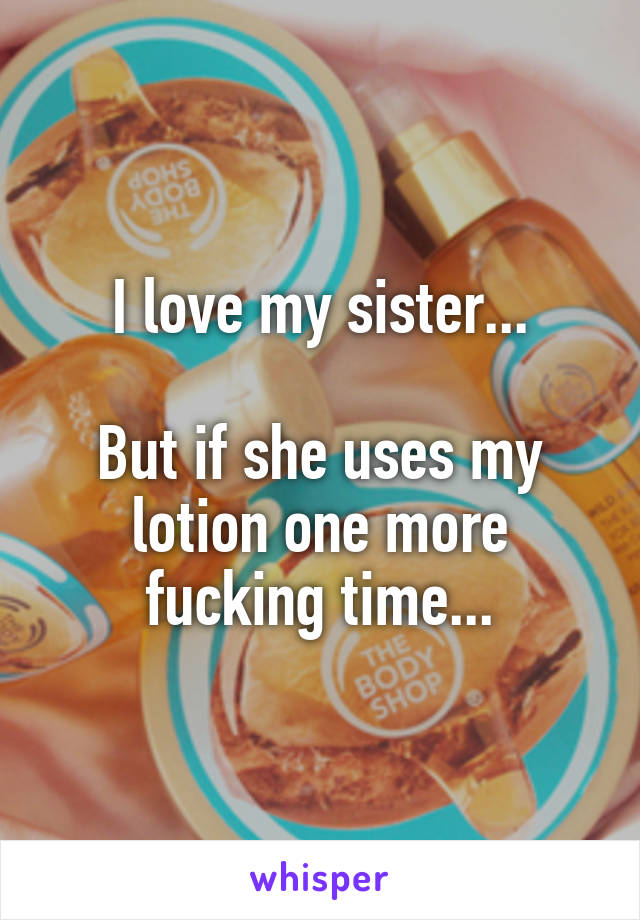 I love my sister...

But if she uses my lotion one more fucking time...