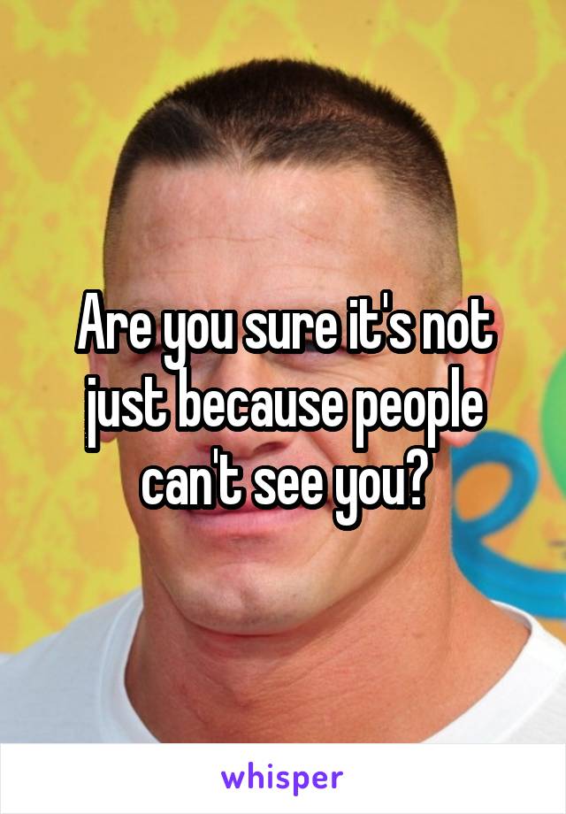 Are you sure it's not just because people can't see you?