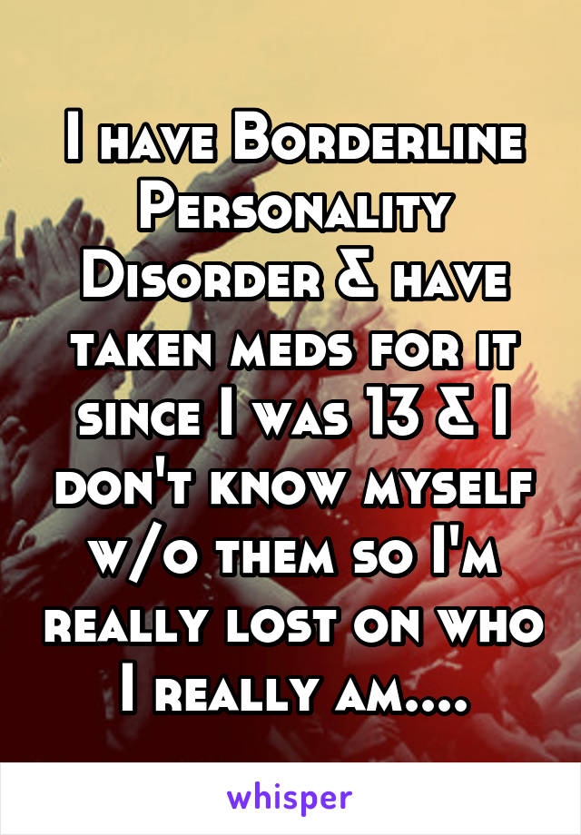 I have Borderline Personality Disorder & have taken meds for it since I was 13 & I don't know myself w/o them so I'm really lost on who I really am....