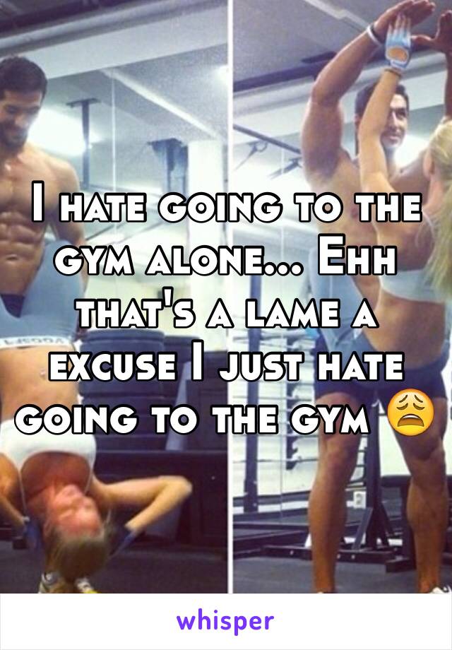 I hate going to the gym alone... Ehh that's a lame a excuse I just hate going to the gym 😩