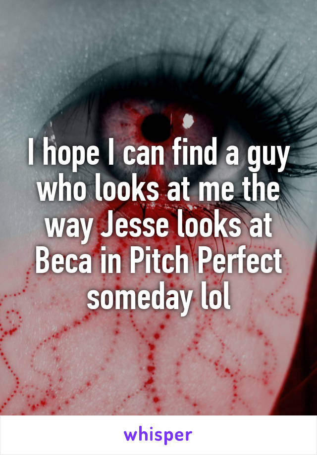 I hope I can find a guy who looks at me the way Jesse looks at Beca in Pitch Perfect someday lol