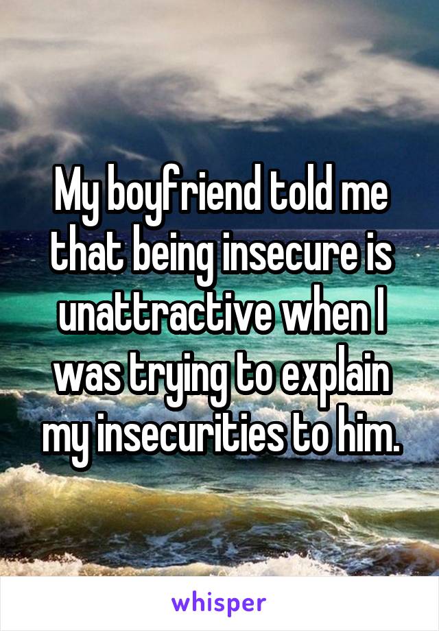 My boyfriend told me that being insecure is unattractive when I was trying to explain my insecurities to him.