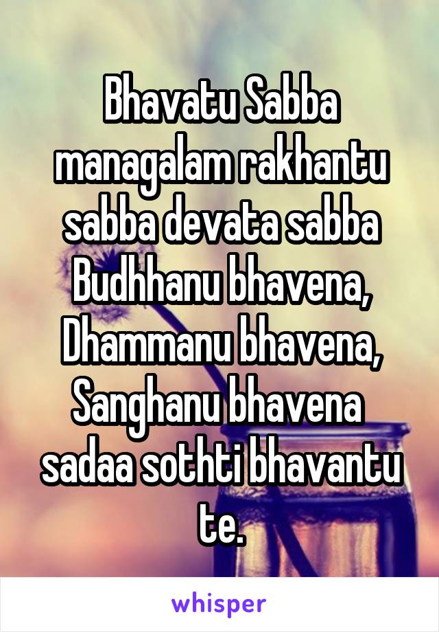 Bhavatu Sabba managalam rakhantu sabba devata sabba Budhhanu bhavena,
Dhammanu bhavena,
Sanghanu bhavena 
sadaa sothti bhavantu te.