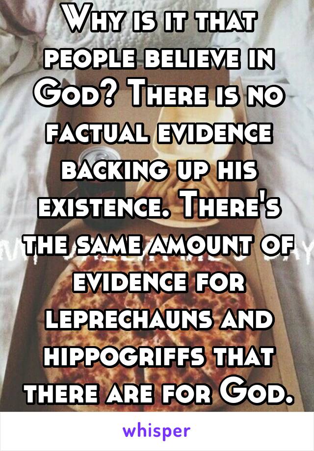 Why is it that people believe in God? There is no factual evidence backing up his existence. There's the same amount of evidence for leprechauns and hippogriffs that there are for God. 