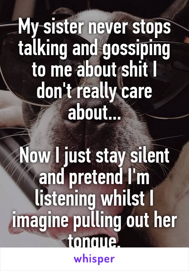 My sister never stops talking and gossiping to me about shit I don't really care about...

Now I just stay silent and pretend I'm listening whilst I imagine pulling out her tongue.