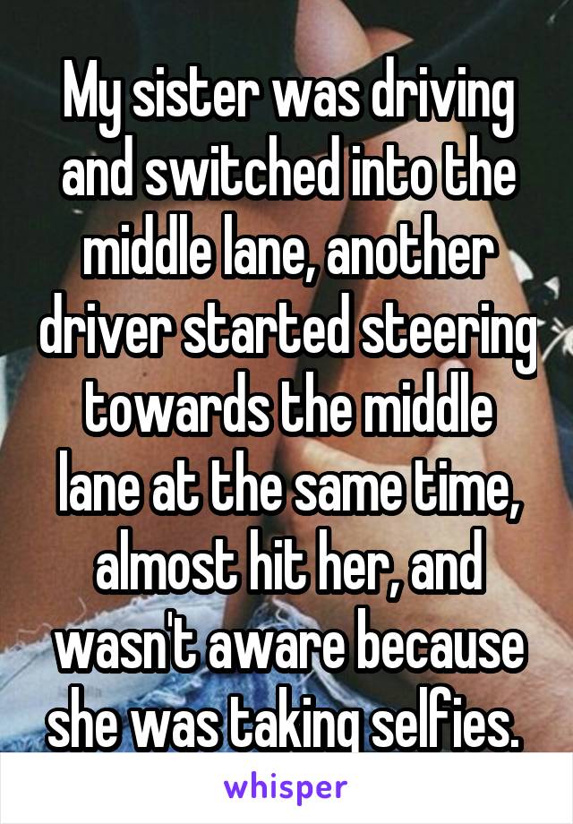 My sister was driving and switched into the middle lane, another driver started steering towards the middle lane at the same time, almost hit her, and wasn't aware because she was taking selfies. 