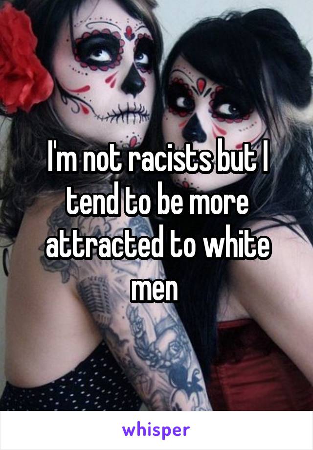 I'm not racists but I tend to be more attracted to white men 