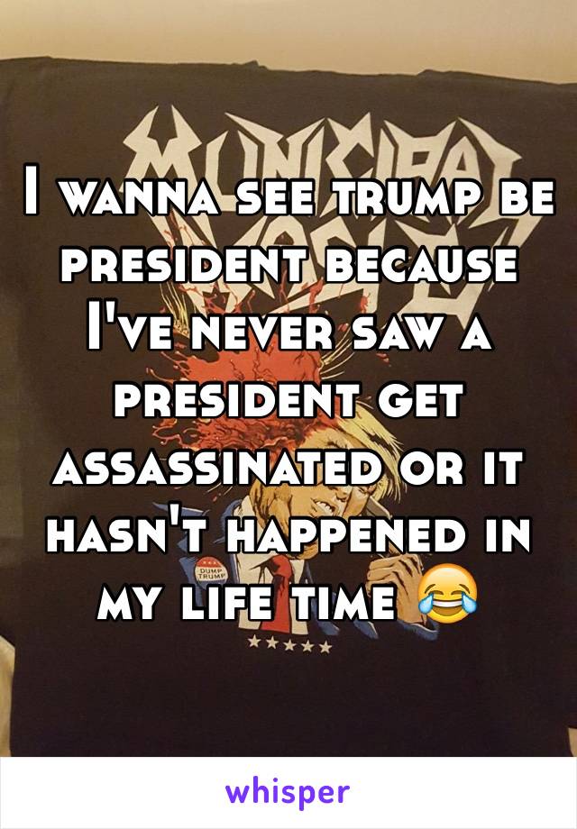 I wanna see trump be president because I've never saw a president get assassinated or it hasn't happened in my life time 😂
