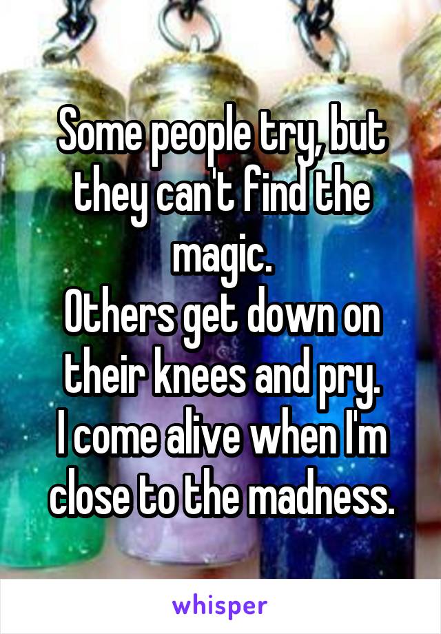 Some people try, but they can't find the magic.
Others get down on their knees and pry.
I come alive when I'm close to the madness.