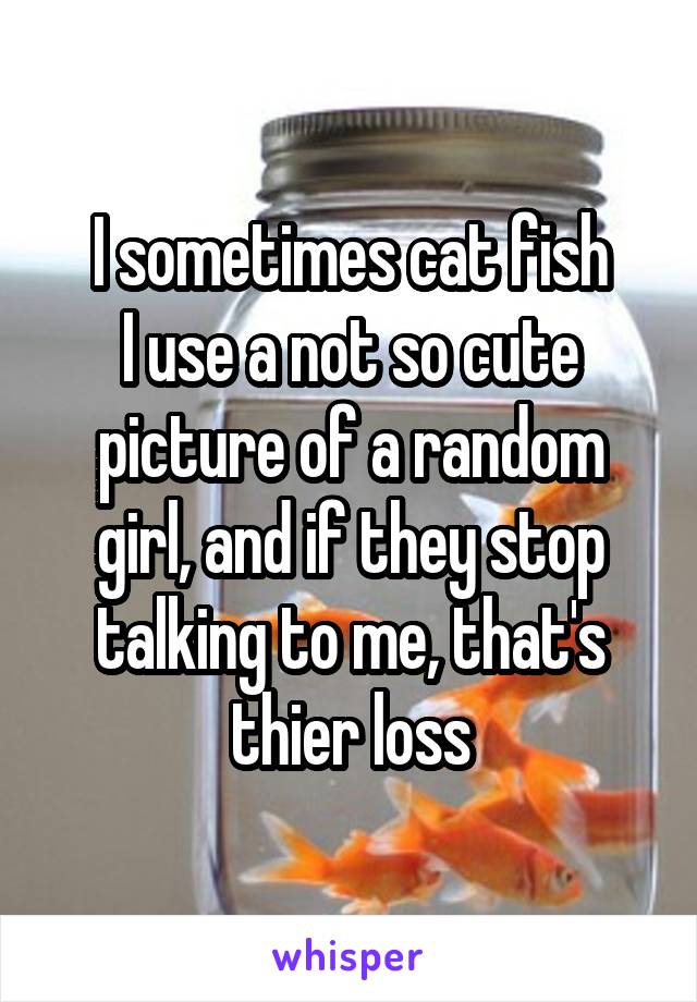 I sometimes cat fish
I use a not so cute picture of a random girl, and if they stop talking to me, that's thier loss