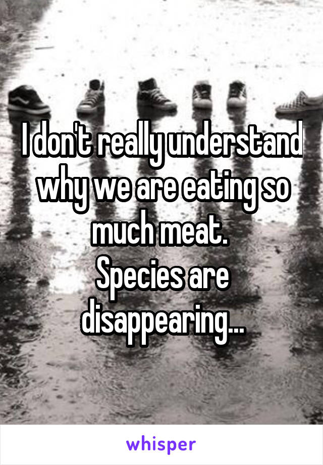 I don't really understand why we are eating so much meat. 
Species are disappearing...