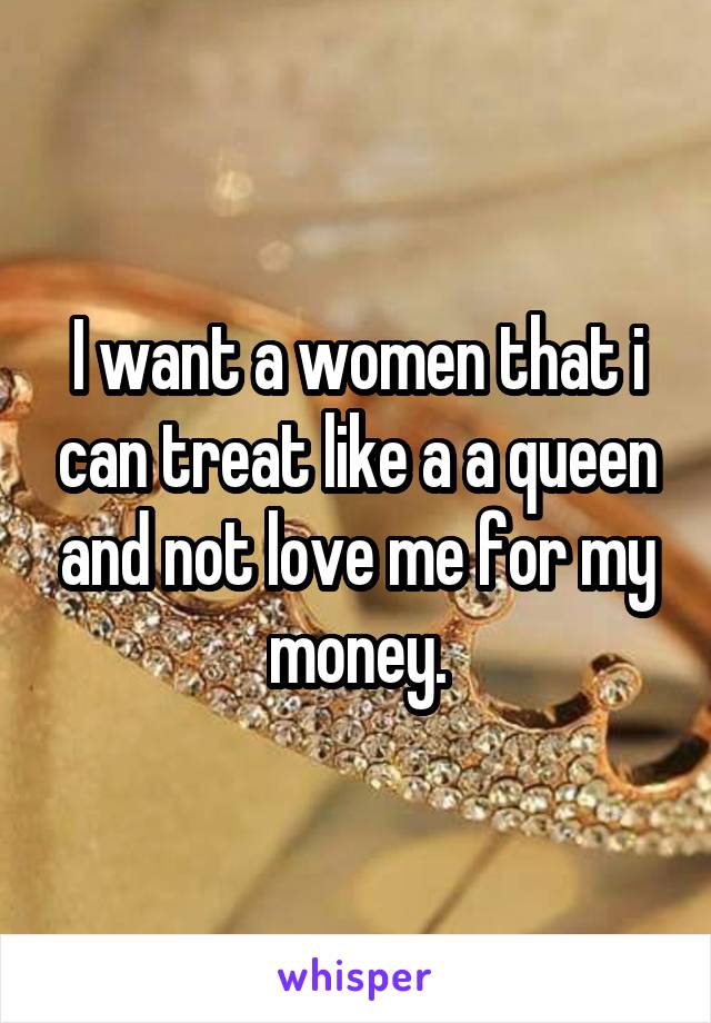 I want a women that i can treat like a a queen and not love me for my money.