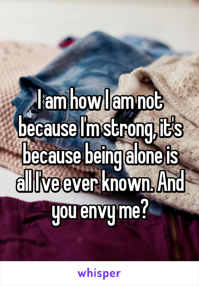 
I am how I am not because I'm strong, it's because being alone is all I've ever known. And you envy me?