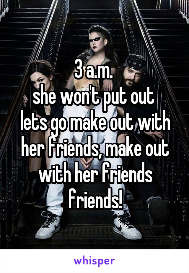 3 a.m. 
she won't put out 
lets go make out with her friends, make out with her friends friends!