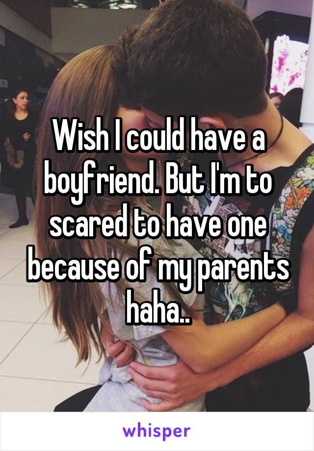 Wish I could have a boyfriend. But I'm to scared to have one because of my parents haha..