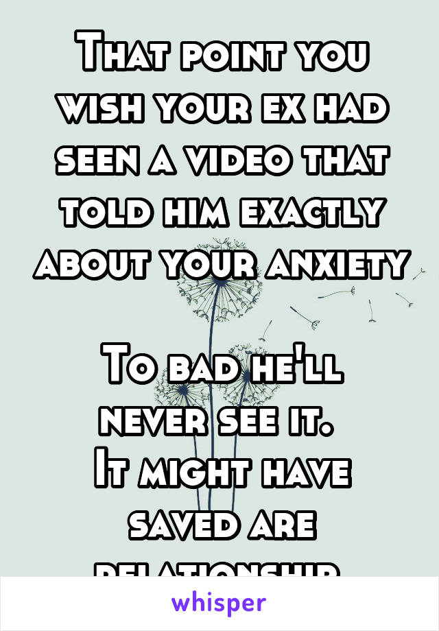 That point you wish your ex had seen a video that told him exactly about your anxiety 
To bad he'll never see it. 
It might have saved are relationship 