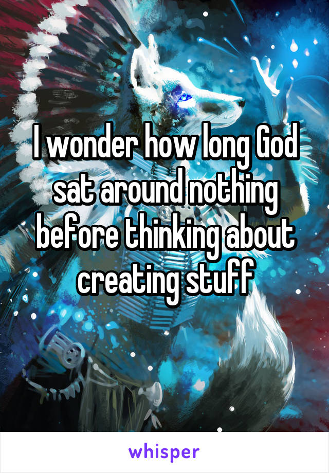 I wonder how long God sat around nothing before thinking about creating stuff
