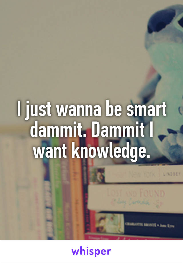 I just wanna be smart dammit. Dammit I want knowledge.