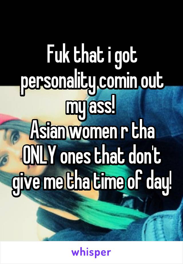 Fuk that i got personality comin out my ass! 
Asian women r tha ONLY ones that don't give me tha time of day! 