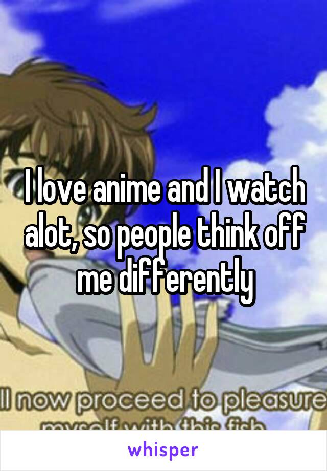 I love anime and I watch alot, so people think off me differently