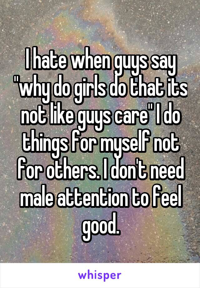 I hate when guys say "why do girls do that its not like guys care" I do things for myself not for others. I don't need male attention to feel good.