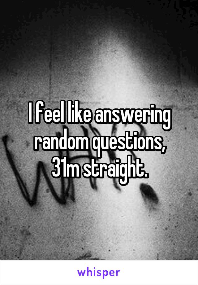 I feel like answering random questions,
31m straight.