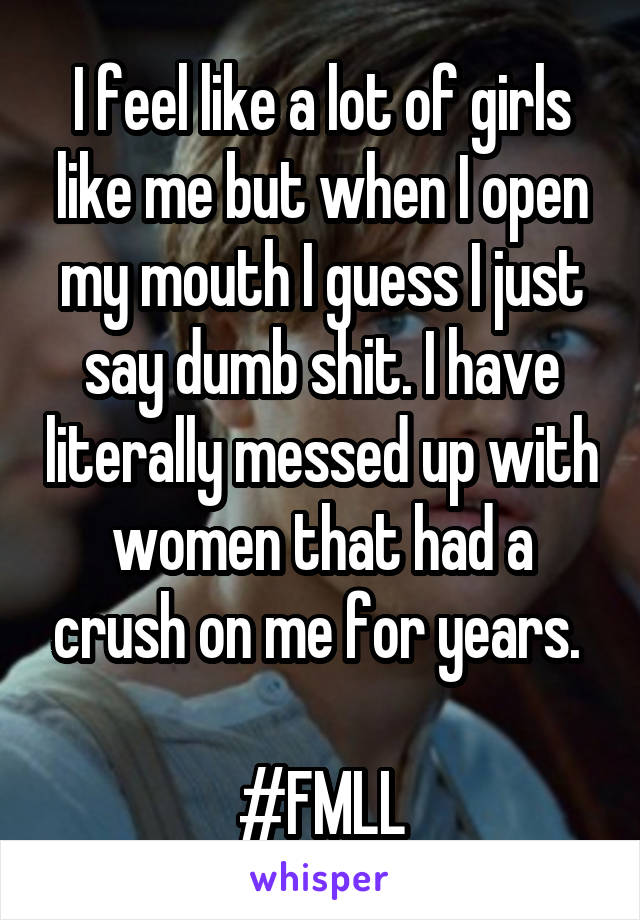 I feel like a lot of girls like me but when I open my mouth I guess I just say dumb shit. I have literally messed up with women that had a crush on me for years. 

#FMLL