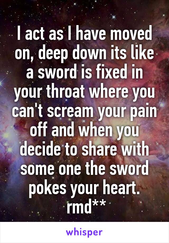 I act as I have moved on, deep down its like a sword is fixed in your throat where you can't scream your pain off and when you decide to share with some one the sword pokes your heart.
 rmd**