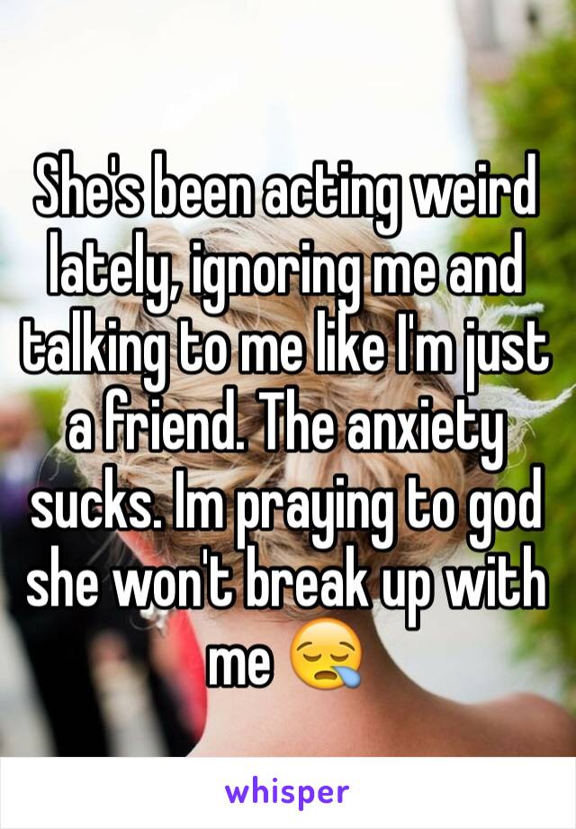 She's been acting weird lately, ignoring me and talking to me like I'm just a friend. The anxiety sucks. Im praying to god she won't break up with me 😪