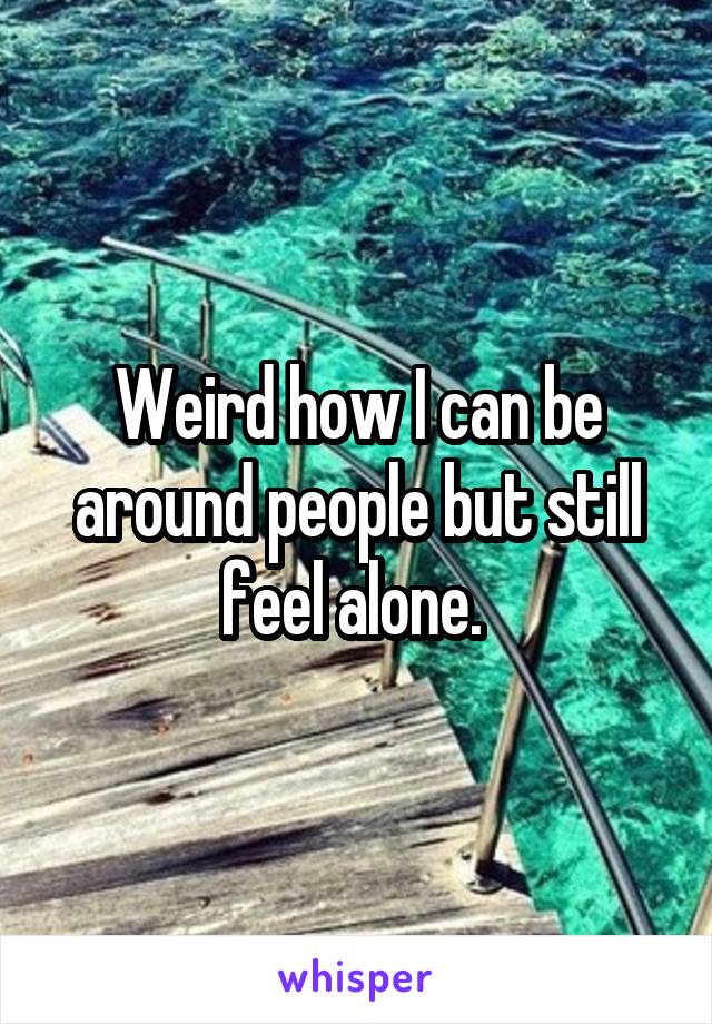 Weird how I can be around people but still feel alone. 