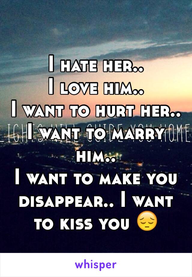 I hate her..
I love him.. 
I want to hurt her.. 
I want to marry him..
I want to make you disappear.. I want to kiss you 😔