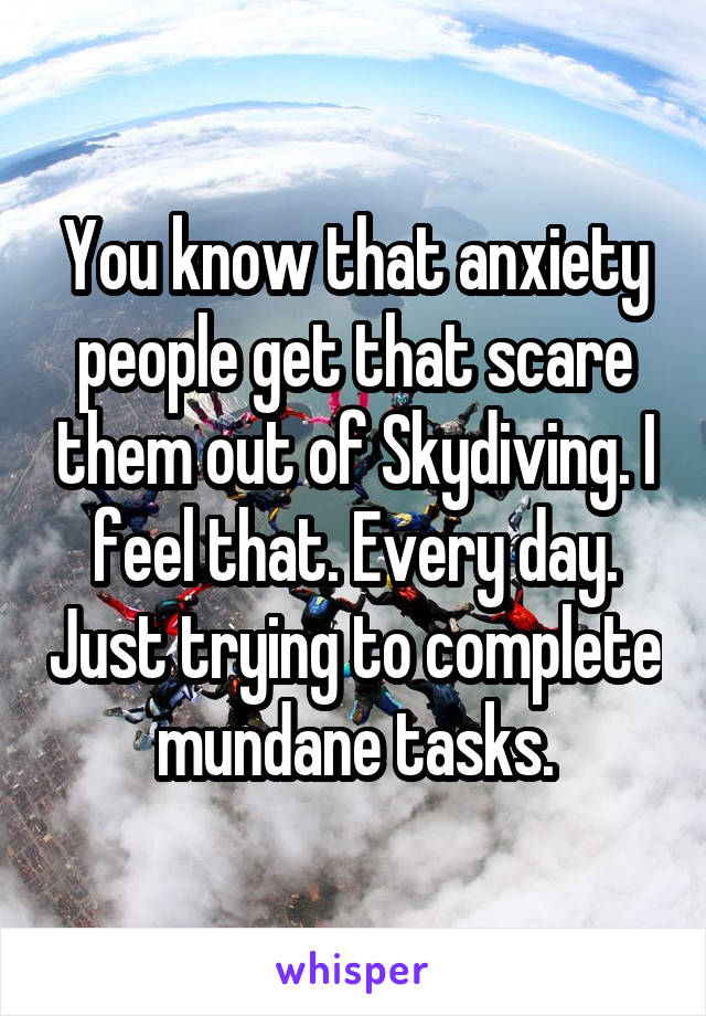 You know that anxiety people get that scare them out of Skydiving. I feel that. Every day. Just trying to complete mundane tasks.