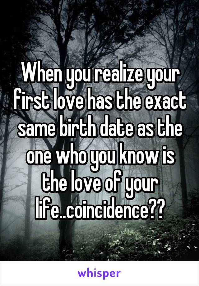 When you realize your first love has the exact same birth date as the one who you know is the love of your life..coincidence??