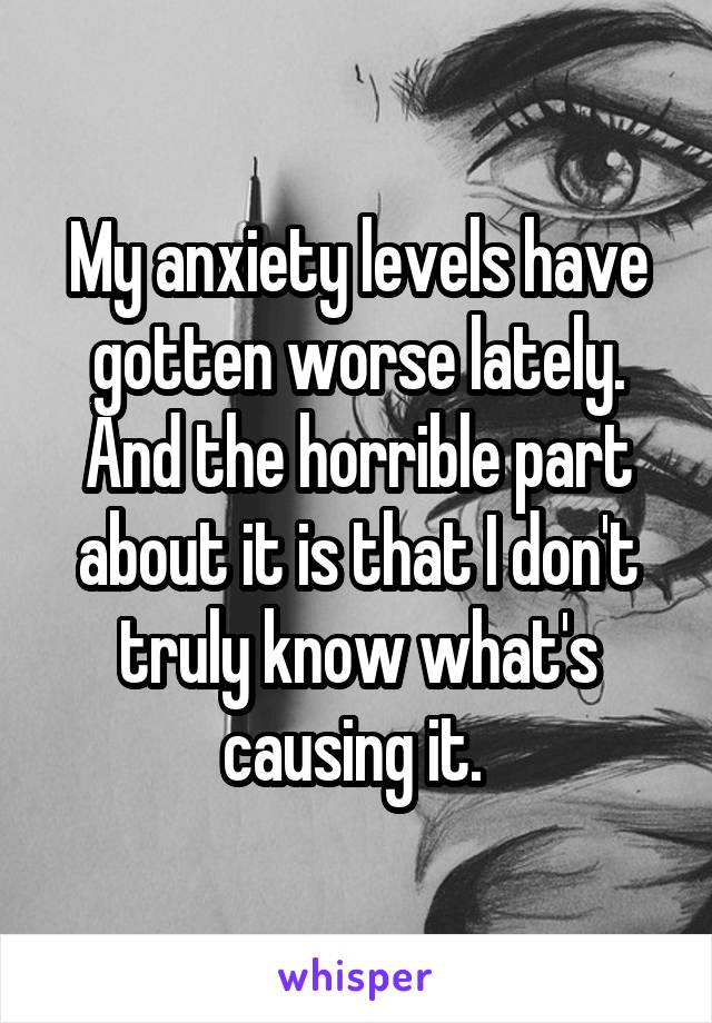 My anxiety levels have gotten worse lately. And the horrible part about it is that I don't truly know what's causing it. 