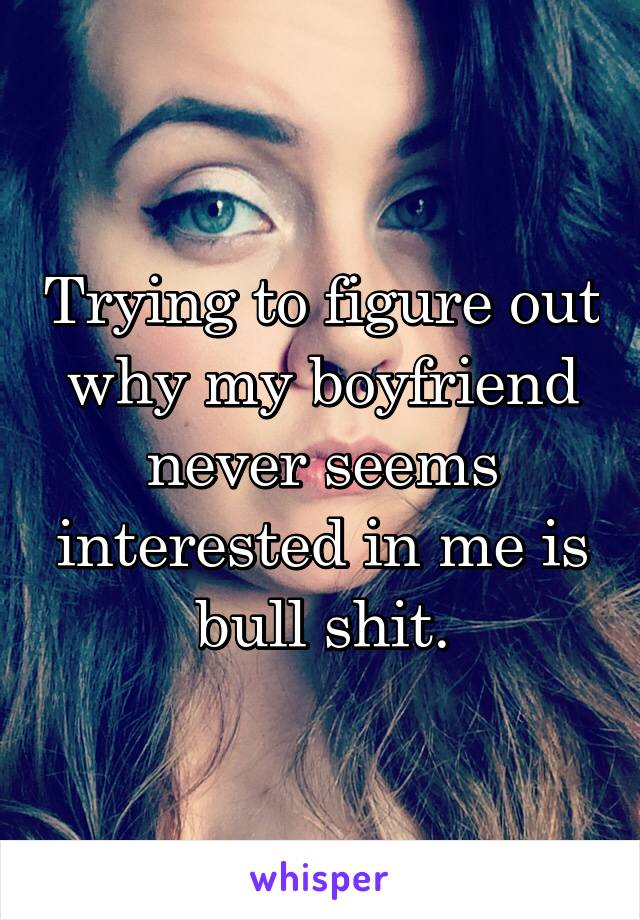 Trying to figure out why my boyfriend never seems interested in me is bull shit.