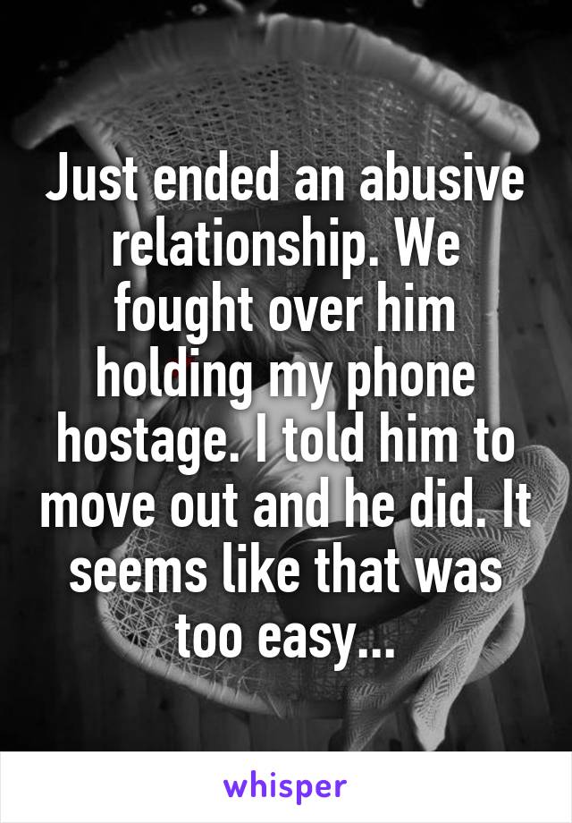 Just ended an abusive relationship. We fought over him holding my phone hostage. I told him to move out and he did. It seems like that was too easy...