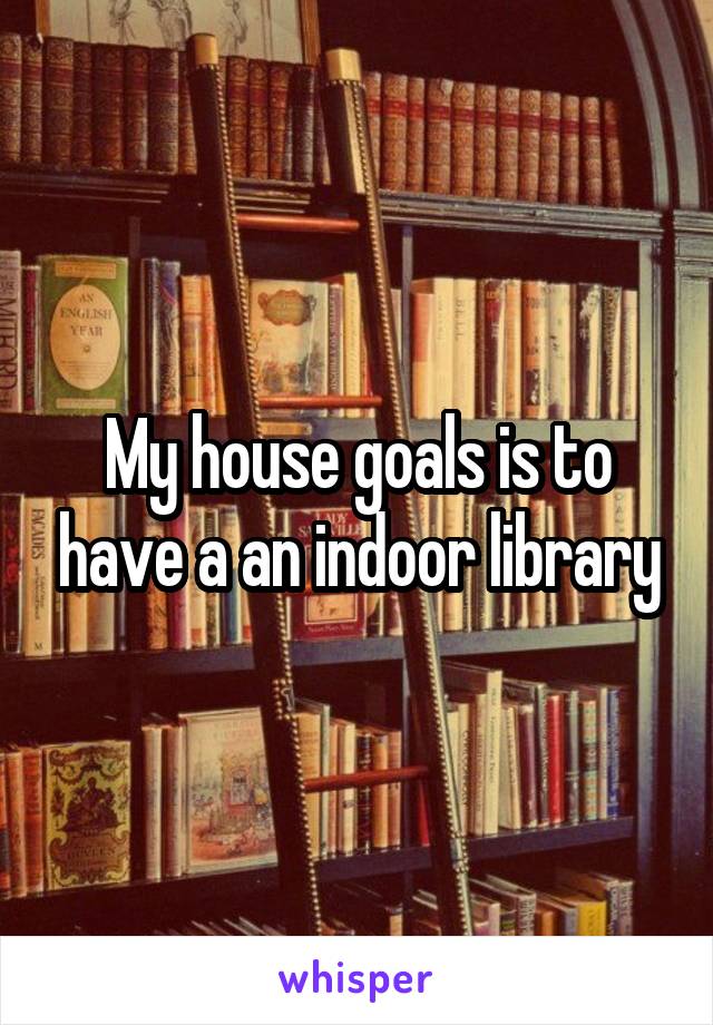 My house goals is to have a an indoor library