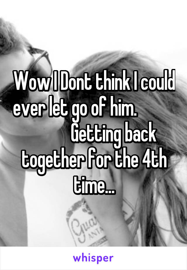 Wow I Dont think I could ever let go of him.                       Getting back together for the 4th time...