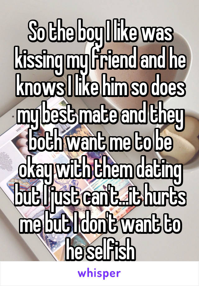 So the boy I like was kissing my friend and he knows I like him so does my best mate and they both want me to be okay with them dating but I just can't...it hurts me but I don't want to he selfish