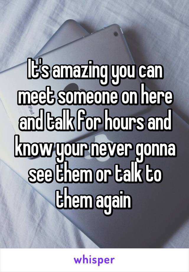 It's amazing you can meet someone on here and talk for hours and know your never gonna see them or talk to them again 