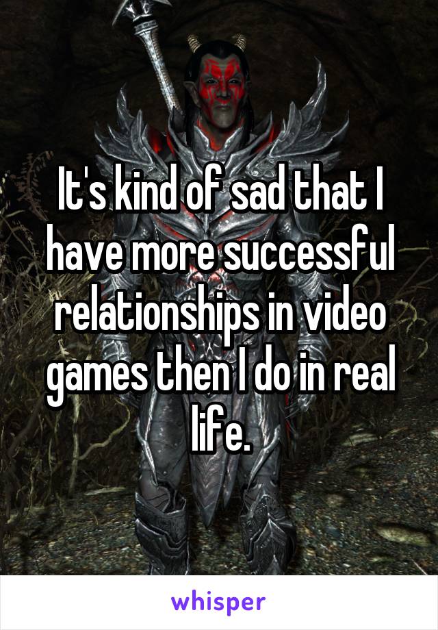 It's kind of sad that I have more successful relationships in video games then I do in real life.