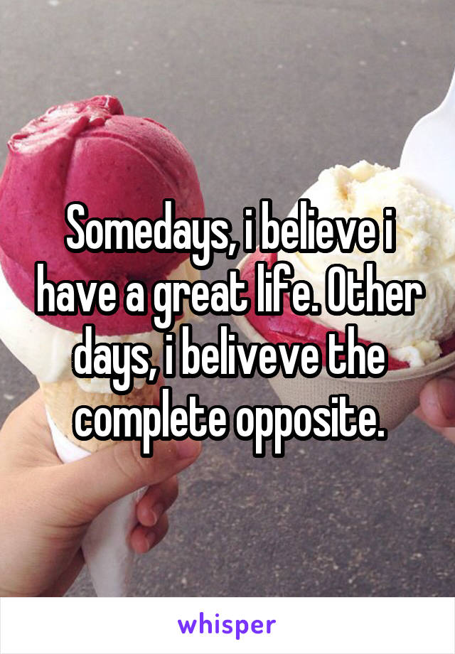 Somedays, i believe i have a great life. Other days, i beliveve the complete opposite.