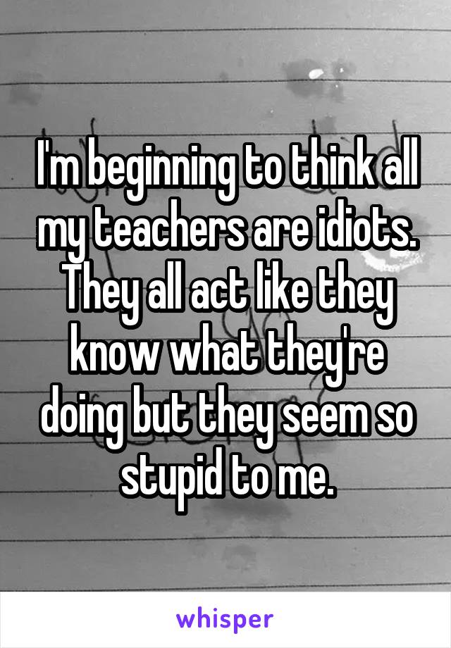 I'm beginning to think all my teachers are idiots. They all act like they know what they're doing but they seem so stupid to me.