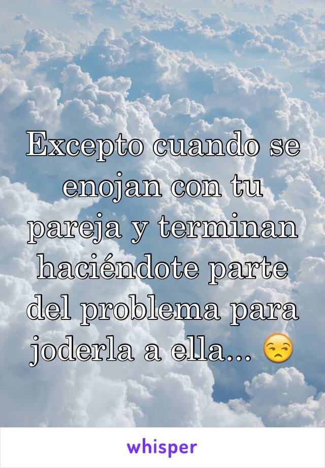 Excepto cuando se enojan con tu pareja y terminan haciéndote parte del problema para joderla a ella... 😒