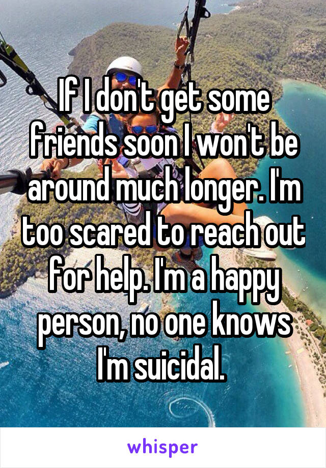 If I don't get some friends soon I won't be around much longer. I'm too scared to reach out for help. I'm a happy person, no one knows I'm suicidal. 