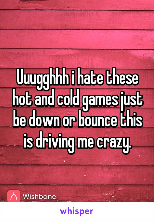 Uuugghhh i hate these hot and cold games just be down or bounce this is driving me crazy.