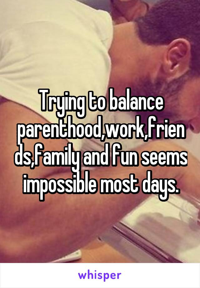 Trying to balance parenthood,work,friends,family and fun seems impossible most days.