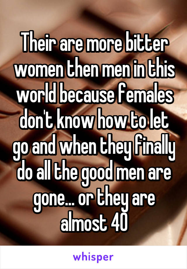 Their are more bitter women then men in this world because females don't know how to let go and when they finally do all the good men are gone... or they are almost 40