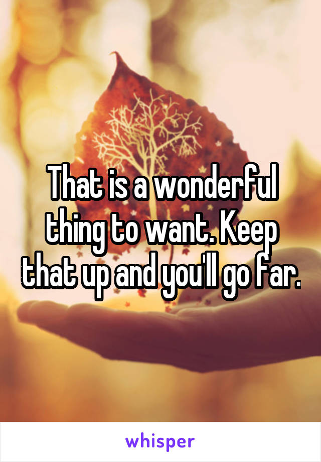 That is a wonderful thing to want. Keep that up and you'll go far.