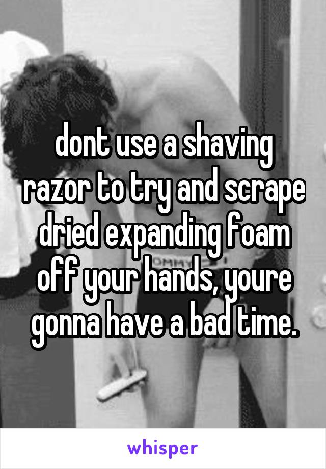 dont use a shaving razor to try and scrape dried expanding foam off your hands, youre gonna have a bad time.